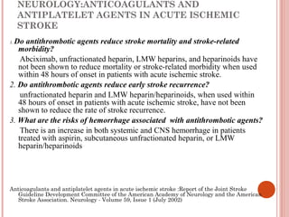 NEUROLOGY:ANTICOAGULANTS AND
     ANTIPLATELET AGENTS IN ACUTE ISCHEMIC
     STROKE
 Do antithrombotic agents reduce stroke mortality and stroke-related
1.
   morbidity?
    Abciximab, unfractionated heparin, LMW heparins, and heparinoids have
   not been shown to reduce mortality or stroke-related morbidity when used
   within 48 hours of onset in patients with acute ischemic stroke.
2. Do antithrombotic agents reduce early stroke recurrence?
    unfractionated heparin and LMW heparin/heparinoids, when used within
   48 hours of onset in patients with acute ischemic stroke, have not been
   shown to reduce the rate of stroke recurrence.
3. What are the risks of hemorrhage associated with antithrombotic agents?
    There is an increase in both systemic and CNS hemorrhage in patients
   treated with aspirin, subcutaneous unfractionated heparin, or LMW
   heparin/heparinoids




Anticoagulants and antiplatelet agents in acute ischemic stroke :Report of the Joint Stroke
   Guideline Development Committee of the American Academy of Neurology and the American
   Stroke Association. Neurology - Volume 59, Issue 1 (July 2002)
 