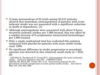    A large metaanalysis of 22 trials among 23,547 patients
    showed that immediate anticoagulation of patients with acute
    ischemic stroke was not associated with a significant reduction
    in death or dependency. [1]
   Although anticoagulants were associated with about 9 fewer
    recurrent ischemic strokes per 1,000 treated, this was offset by
    a similar increase of 9 symptomatic intracranial hemorrhages
    per 1,000 treated.
   Only a single randomized trial has evaluated this regimen
    compared with placebo for patients with acute stable stroke
    since 1980.
   No significant difference in stroke progression or neurologic
    outcome was detected in this relatively small study (n = 225).
    [2]
     [1]Gubitz G, Sandercock P, Counsell C:  Anticoagulants for acute ischaemic
    stroke.   Cochrane Database Syst Rev . CD000024.2004
    [2]Duke RJ, Bloch RF, Turpie AG, et al:  Intravenous heparin for the
    prevention of stroke progression in acute partial stable stroke.   Ann Intern
    Med 105. 825-828.1986
 
