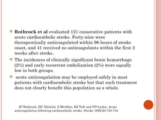    Rothrock et al evaluated 121 consecutive patients with
    acute cardioembolic stroke. Forty-nine were
    therapeutically anticoagulated within 96 hours of stroke
    onset, and 41 received no anticoagulants within the first 2
    weeks after stroke.
   The incidences of clinically significant brain hemorrhage
    (2%) and early recurrent embolization (2%) were equally
    low in both groups.
    acute anticoagulation may be employed safely in most
    patients with cardioembolic stroke but that such treatment
    does not clearly benefit this population as a whole.



      JF Rothrock, HC Dittrich, S McAllen, BJ Taft and PD Lyden. Acute
    anticoagulation following cardioembolic stroke .Stroke 1989;20:730-734
 