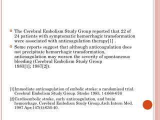    The Cerebral Embolism Study Group reported that 22 of
    24 patients with symptomatic hemorrhagic transformation
    were associated with anticoagulation therapy[1] .
   Some reports suggest that although anticoagulation does
    not precipitate hemorrhagic transformation,
    anticoagulation may worsen the severity of spontaneous
    bleeding (Cerebral Embolism Study Group
    1983[1]; 1987[2]).




[1]Immediate anticoagulation of embolic stroke: a randomized trial.
   Cerebral Embolism Study Group. Stroke 1983, 14:668-676
[2]Cardioembolic stroke, early anticoagulation, and brain
   hemorrhage. Cerebral Embolism Study Group.Arch Intern Med.
   1987 Apr;147(4):636-40.
 