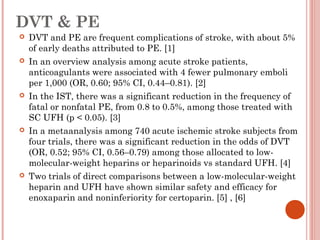DVT & PE
   DVT and PE are frequent complications of stroke, with about 5%
    of early deaths attributed to PE. [1]
   In an overview analysis among acute stroke patients,
    anticoagulants were associated with 4 fewer pulmonary emboli
    per 1,000 (OR, 0.60; 95% CI, 0.44–0.81). [2]
   In the IST, there was a significant reduction in the frequency of
    fatal or nonfatal PE, from 0.8 to 0.5%, among those treated with
    SC UFH (p < 0.05). [3]
   In a metaanalysis among 740 acute ischemic stroke subjects from
    four trials, there was a significant reduction in the odds of DVT
    (OR, 0.52; 95% CI, 0.56–0.79) among those allocated to low-
    molecular-weight heparins or heparinoids vs standard UFH. [4]
   Two trials of direct comparisons between a low-molecular-weight
    heparin and UFH have shown similar safety and efficacy for
    enoxaparin and noninferiority for certoparin. [5] , [6]
 