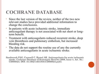 COCHRANE DATABASE
•   Since the last version of the review, neither of the two new
    relevant studies have provided additional information to
    change the conclusions.
•   In patients with acute ischaemic stroke, immediate
    anticoagulant therapy is not associated with net short or long-
    term benefit.
•   Treatment with anticoagulants reduced recurrent stroke, deep
    vein thrombosis and pulmonary embolism, but increased
    bleeding risk.
•   The data do not support the routine use of any the currently
    available anticoagulants in acute ischaemic stroke.

Sandercock PAG, Counsell C, Kamal AK. Anticoagulants for acute ischaemic
  stroke. Cochrane Database of Systematic Reviews 2008, Issue 4. Art. No.:
  CD000024. DOI: 10.1002/14651858.CD000024.pub3.
 