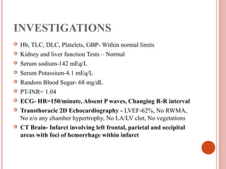 INVESTIGATIONS
   Hb, TLC, DLC, Platelets, GBP- Within normal limits
   Kidney and liver function Tests – Normal
   Serum sodium-142 mEq/L
   Serum Potassium-4.1 mEq/L
   Random Blood Sugar- 68 mg/dL
   PT-INR= 1.04
   ECG- HR=150/minute, Absent P waves, Changing R-R interval
   Transthoracic 2D Echocardiography - LVEF-62%, No RWMA,
    No e/o any chamber hypertrophy, No LA/LV clot, No vegetations
   CT Brain- Infarct involving left frontal, parietal and occipital
    areas with foci of hemorrhage within infarct
 