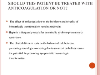 SHOULD THIS PATIENT BE TREATED WITH
    ANTICOAGULATION OR NOT?


   The effect of anticoagulation on the incidence and severity of
    hemorrhagic transformation remains uncertain.
   Heparin is frequently used after an embolic stroke to prevent early
    recurrence.
   The clinical dilemma rests on the balance of risk between
    preventing neurologic worsening due to recurrent embolism versus
    the potential for promoting symptomatic hemorrhagic
    transformation.
 