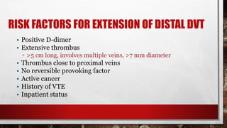 RISK FACTORS FOR EXTENSION OF DISTAL DVT
• Positive D-dimer
• Extensive thrombus
▫ >5 cm long, involves multiple veins, >7 mm diameter
• Thrombus close to proximal veins
• No reversible provoking factor
• Active cancer
• History of VTE
• Inpatient status
 