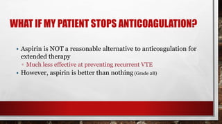 WHAT IF MY PATIENT STOPS ANTICOAGULATION?
• Aspirin is NOT a reasonable alternative to anticoagulation for
extended therapy
▫ Much less effective at preventing recurrent VTE
• However, aspirin is better than nothing (Grade 2B)
 