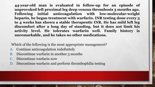 44-year-old man is evaluated in follow-up for an episode of
unprovoked left proximal leg deep venous thrombosis 3 months ago.
Following initial anticoagulation with low-molecular-weight
heparin, he began treatment with warfarin. INR testing done every 3
to 4 weeks has shown a stable therapeutic INR. He has mild left leg
discomfort after a long day of standing, but it does not limit his
activity level. He tolerates warfarin well. Family history is
unremarkable, and he takes no other medications.
Which of the following is the most appropriate management?
A. Continue anticoagulation indefinitely
B. Discontinue warfarin in another 3 months
C. Discontinue warfarin now
D. Discontinue warfarin and perform thrombophilia testing
 