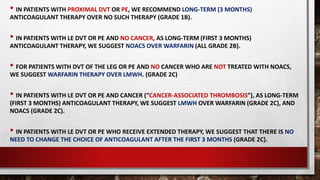 • IN PATIENTS WITH PROXIMAL DVT OR PE, WE RECOMMEND LONG-TERM (3 MONTHS)
ANTICOAGULANT THERAPY OVER NO SUCH THERAPY (GRADE 1B).
• IN PATIENTS WITH LE DVT OR PE AND NO CANCER, AS LONG-TERM (FIRST 3 MONTHS)
ANTICOAGULANT THERAPY, WE SUGGEST NOACS OVER WARFARIN (ALL GRADE 2B).
• FOR PATIENTS WITH DVT OF THE LEG OR PE AND NO CANCER WHO ARE NOT TREATED WITH NOACS,
WE SUGGEST WARFARIN THERAPY OVER LMWH. (GRADE 2C)
• IN PATIENTS WITH LE DVT OR PE AND CANCER (“CANCER-ASSOCIATED THROMBOSIS”), AS LONG-TERM
(FIRST 3 MONTHS) ANTICOAGULANT THERAPY, WE SUGGEST LMWH OVER WARFARIN (GRADE 2C), AND
NOACS (GRADE 2C).
• IN PATIENTS WITH LE DVT OR PE WHO RECEIVE EXTENDED THERAPY, WE SUGGEST THAT THERE IS NO
NEED TO CHANGE THE CHOICE OF ANTICOAGULANT AFTER THE FIRST 3 MONTHS (GRADE 2C).
 