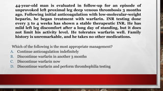 44-year-old man is evaluated in follow-up for an episode of
unprovoked left proximal leg deep venous thrombosis 3 months
ago. Following initial anticoagulation with low-molecular-weight
heparin, he began treatment with warfarin. INR testing done
every 3 to 4 weeks has shown a stable therapeutic INR. He has
mild left leg discomfort after a long day of standing, but it does
not limit his activity level. He tolerates warfarin well. Family
history is unremarkable, and he takes no other medications.
Which of the following is the most appropriate management?
A. Continue anticoagulation indefinitely
B. Discontinue warfarin in another 3 months
C. Discontinue warfarin now
D. Discontinue warfarin and perform thrombophilia testing
 
