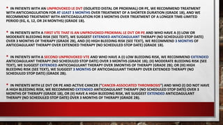• IN PATIENTS WITH AN UNPROVOKED LE DVT (ISOLATED DISTAL OR PROXIMAL) OR PE, WE RECOMMEND TREATMENT
WITH ANTICOAGULATION FOR AT LEAST 3 MONTHS OVER TREATMENT OF A SHORTER DURATION (GRADE 1B), AND WE
RECOMMEND TREATMENT WITH ANTICOAGULATION FOR 3 MONTHS OVER TREATMENT OF A LONGER TIME-LIMITED
PERIOD (EG, 6, 12, OR 24 MONTHS) (GRADE 1B).
• IN PATIENTS WITH A FIRST VTE THAT IS AN UNPROVOKED PROXIMAL LE DVT OR PE AND WHO HAVE A (I) LOW OR
MODERATE BLEEDING RISK (SEE TEXT), WE SUGGEST EXTENDED ANTICOAGULANT THERAPY (NO SCHEDULED STOP DATE)
OVER 3 MONTHS OF THERAPY (GRADE 2B), AND (II) HIGH BLEEDING RISK (SEE TEXT), WE RECOMMEND 3 MONTHS OF
ANTICOAGULANT THERAPY OVER EXTENDED THERAPY (NO SCHEDULED STOP DATE) (GRADE 1B).
• IN PATIENTS WITH A SECOND UNPROVOKED VTE AND WHO HAVE A (I) LOW BLEEDING RISK, WE RECOMMEND EXTENDED
ANTICOAGULANT THERAPY (NO SCHEDULED STOP DATE) OVER 3 MONTHS (GRADE 1B); (II) MODERATE BLEEDING RISK (SEE
TEXT), WE SUGGEST EXTENDED ANTICOAGULANT THERAPY OVER 3MONTHS OF THERAPY (GRADE 2B); OR (III) HIGH
BLEEDING RISK (SEE TEXT), WE SUGGEST 3 MONTHS OF ANTICOAGULANT THERAPY OVER EXTENDED THERAPY (NO
SCHEDULED STOP DATE) (GRADE 2B).
• IN PATIENTS WITH LE DVT OR PE AND ACTIVE CANCER (“CANCER-ASSOCIATED THROMBOSIS”) AND WHO (I) DO NOT HAVE
A HIGH BLEEDING RISK, WE RECOMMEND EXTENDED ANTICOAGULANT THERAPY (NO SCHEDULED STOP DATE) OVER 3
MONTHS OF THERAPY (GRADE 1B), OR (II) HAVE A HIGH BLEEDING RISK, WE SUGGEST EXTENDED ANTICOAGULANT
THERAPY (NO SCHEDULED STOP DATE) OVER 3 MONTHS OF THERAPY (GRADE 2B).
 