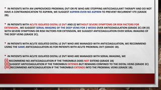 • IN PATIENTS WITH AN UNPROVOKED PROXIMAL DVT OR PE WHO ARE STOPPING ANTICOAGULANT THERAPY AND DO NOT
HAVE A CONTRAINDICATION TO ASPIRIN, WE SUGGEST ASPIRIN OVER NO ASPIRIN TO PREVENT RECURRENT VTE (GRADE
2B).
• IN PATIENTS WITH ACUTE ISOLATED DISTAL LE DVT AND (I) WITHOUT SEVERE SYMPTOMS OR RISK FACTORS FOR
EXTENSION , WE SUGGEST SERIAL IMAGING OF THE DEEP VEINS FOR 2 WEEKS OVER ANTICOAGULATION (GRADE 2C) OR (II)
WITH SEVERE SYMPTOMS OR RISK FACTORS FOR EXTENSION, WE SUGGEST ANTICOAGULATION OVER SERIAL IMAGING OF
THE DEEP VEINS (GRADE 2C).
• IN PATIENTS WITH ACUTE ISOLATED DISTAL LE DVT WHO ARE MANAGED WITH ANTICOAGULATION, WE RECOMMEND
USING THE SAME ANTICOAGULATION AS FOR PATIENTS WITH ACUTE PROXIMAL DVT (GRADE 1B).
• IN PATIENTS WITH ACUTE ISOLATED DISTAL LE DVT WHO ARE MANAGED WITH SERIAL IMAGING, WE
(i)RECOMMEND NO ANTICOAGULATION IF THE THROMBUS DOES NOT EXTEND (GRADE 1B)
(ii)SUGGEST ANTICOAGULATION IF THE THROMBUS EXTENDS BUT REMAINS CONFINED TO THE DISTAL VEINS (GRADE 2C)
(iii)RECOMMEND ANTICOAGULATION IF THE THROMBUS EXTENDS INTO THE PROXIMAL VEINS (GRADE 1B).
 