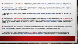 • IN PATIENTS WITH ACUTE PROXIMAL DVT OF THE LEG, WE SUGGEST ANTICOAGULANT THERAPY ALONE OVER CDT (GRADE 2C).
• IN PATIENTS WITH ACUTE DVT OR PE WHO ARE TREATED WITH ANTICOAGULANTS, WE RECOMMEND AGAINST THE USE OF AN
INFERIOR VENA CAVA (IVC) FILTER (GRADE 1B).
• IN PATIENTS WITH ACUTE DVT OF THE LEG, WE SUGGEST NOT USING COMPRESSION STOCKINGS ROUTINELY TO PREVENT PTS
(GRADE 2B).
• IN PATIENTS WITH SUBSEGMENTAL PE (NO INVOLVEMENT OF MORE PROXIMAL PULMONARY ARTERIES) AND NO PROXIMAL LE
DVT IN WHO HAVE A (I) LOW RISK FOR RECURRENT VTE (SEE TEXT), WE SUGGEST CLINICAL SURVEILLANCE OVER ANTICOAGULATION
(GRADE 2C) OR (II) HIGH RISK FOR RECURRENT VTE (SEE TEXT), WE SUGGEST ANTICOAGULATION OVER CLINICAL SURVEILLANCE
(GRADE 2C).
• IN PATIENTS WITH LOW-RISK PE AND WHOSE HOME CIRCUMSTANCES ARE ADEQUATE, WE SUGGEST TREATMENT AT HOME OR
EARLY DISCHARGE OVER STANDARD DISCHARGE (EG, AFTER THE FIRST 5 DAYS OF TREATMENT) (GRADE 2B).
• IN PATIENTS WITH ACUTE PE ASSOCIATED WITH HYPOTENSION (EG, SYSTOLIC BP <90 MM HG) WHO DO NOT HAVE A HIGH
BLEEDING RISK, WE SUGGEST SYSTEMICALLY ADMINISTERED THROMBOLYTIC THERAPY OVER NO SUCH THERAPY (GRADE 2B).
 