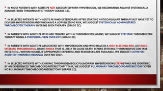 • IN MOST PATIENTS WITH ACUTE PE NOT ASSOCIATED WITH HYPOTENSION, WE RECOMMEND AGAINST SYSTEMICALLY
ADMINISTERED THROMBOLYTIC THERAPY (GRADE 1B).
• IN SELECTED PATIENTS WITH ACUTE PE WHO DETERIORATE AFTER STARTING ANTICOAGULANT THERAPY BUT HAVE YET TO
DEVELOP HYPOTENSION AND WHO HAVE A LOW BLEEDING RISK, WE SUGGEST SYSTEMICALLY ADMINISTERED
THROMBOLYTIC THERAPY OVER NO SUCH THERAPY (GRADE 2C).
• IN PATIENTS WITH ACUTE PE WHO ARE TREATED WITH A THROMBOLYTIC AGENT, WE SUGGEST SYSTEMIC THROMBOLYTIC
THERAPY USING A PERIPHERAL VEIN OVER CDT (GRADE 2C).
• IN PATIENTS WITH ACUTE PE ASSOCIATED WITH HYPOTENSION AND WHO HAVE (I) A HIGH BLEEDING RISK, (II) FAILED
SYSTEMIC THROMBOLYSIS, OR (III) SHOCK THAT IS LIKELY TO CAUSE DEATH BEFORE SYSTEMIC THROMBOLYSIS CAN TAKE
EFFECT (E.G., WITHIN HOURS), IF APPROPRIATE EXPERTISE AND RESOURCES ARE AVAILABLE, WE SUGGEST CATHETER-
ASSISTED THROMBUS REMOVAL OVER NO SUCH.
• IN SELECTED PATIENTS WITH CHRONIC THROMBOEMBOLIC PULMONARY HYPERTENSION (CTEPH) WHO ARE IDENTIFIED
BY AN EXPERIENCED THROMBOENDARTERECTOMY TEAM, WE SUGGEST PULMONARY THROMBOENDARTERECTOMY OVER
NO PULMONARY THROMBOENDARTERECTOMY (GRADE 2C).
 