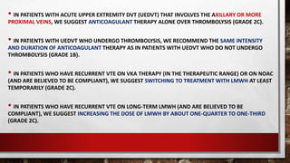 • IN PATIENTS WITH ACUTE UPPER EXTREMITY DVT (UEDVT) THAT INVOLVES THE AXILLARY OR MORE
PROXIMAL VEINS, WE SUGGEST ANTICOAGULANT THERAPY ALONE OVER THROMBOLYSIS (GRADE 2C).
• IN PATIENTS WITH UEDVT WHO UNDERGO THROMBOLYSIS, WE RECOMMEND THE SAME INTENSITY
AND DURATION OF ANTICOAGULANT THERAPY AS IN PATIENTS WITH UEDVT WHO DO NOT UNDERGO
THROMBOLYSIS (GRADE 1B).
• IN PATIENTS WHO HAVE RECURRENT VTE ON VKA THERAPY (IN THE THERAPEUTIC RANGE) OR ON NOAC
(AND ARE BELIEVED TO BE COMPLIANT), WE SUGGEST SWITCHING TO TREATMENT WITH LMWH AT LEAST
TEMPORARILY (GRADE 2C).
• IN PATIENTS WHO HAVE RECURRENT VTE ON LONG-TERM LMWH (AND ARE BELIEVED TO BE
COMPLIANT), WE SUGGEST INCREASING THE DOSE OF LMWH BY ABOUT ONE-QUARTER TO ONE-THIRD
(GRADE 2C).
 