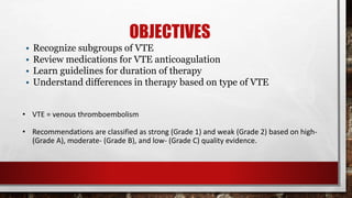 OBJECTIVES
• Recognize subgroups of VTE
• Review medications for VTE anticoagulation
• Learn guidelines for duration of therapy
• Understand differences in therapy based on type of VTE
• VTE = venous thromboembolism
• Recommendations are classified as strong (Grade 1) and weak (Grade 2) based on high-
(Grade A), moderate- (Grade B), and low- (Grade C) quality evidence.
 
