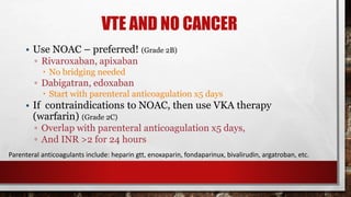 VTE AND NO CANCER
• Use NOAC – preferred! (Grade 2B)
▫ Rivaroxaban, apixaban
 No bridging needed
▫ Dabigatran, edoxaban
 Start with parenteral anticoagulation x5 days
• If contraindications to NOAC, then use VKA therapy
(warfarin) (Grade 2C)
▫ Overlap with parenteral anticoagulation x5 days,
▫ And INR >2 for 24 hours
Parenteral anticoagulants include: heparin gtt, enoxaparin, fondaparinux, bivalirudin, argatroban, etc.
 