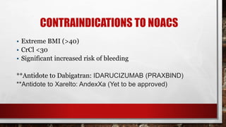 CONTRAINDICATIONS TO NOACS
• Extreme BMI (>40)
• CrCl <30
• Significant increased risk of bleeding
**Antidote to Dabigatran: IDARUCIZUMAB (PRAXBIND)
**Antidote to Xarelto: AndexXa (Yet to be approved)
 