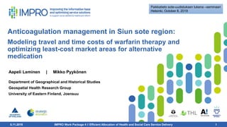 6.11.2019 1
Anticoagulation management in Siun sote region:
Modeling travel and time costs of warfarin therapy and
optimizing least-cost market areas for alternative
medication
Aapeli Leminen | Mikko Pyykönen
Department of Geographical and Historical Studies
Geospatial Health Research Group
University of Eastern Finland, Joensuu
6.11.2019 IMPRO Work Package 4 // Efficient Allocation of Health and Social Care Service Delivery 1
Paikkatieto sote-uudistuksen tukena –seminaari
Helsinki, October 8, 2019
 