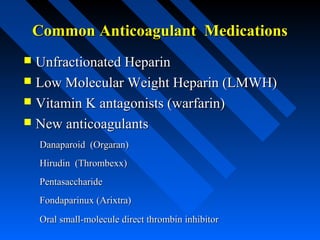 Common Anticoagulant MedicationsCommon Anticoagulant Medications
 Unfractionated HeparinUnfractionated Heparin
 Low Molecular Weight Heparin (LMWH)Low Molecular Weight Heparin (LMWH)
 Vitamin K antagonists (warfarin)Vitamin K antagonists (warfarin)
 New anticoagulantsNew anticoagulants
Danaparoid (Orgaran)Danaparoid (Orgaran)
Hirudin (Thrombexx)Hirudin (Thrombexx)
PentasaccharidePentasaccharide
Fondaparinux (Arixtra)Fondaparinux (Arixtra)
Oral small-molecule direct thrombin inhibitorOral small-molecule direct thrombin inhibitor
 