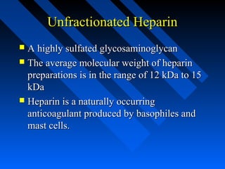 Unfractionated HeparinUnfractionated Heparin
 A highly sulfated glycosaminoglycanA highly sulfated glycosaminoglycan
 The average molecular weight of heparinThe average molecular weight of heparin
preparations is in the range of 12 kDa to 15preparations is in the range of 12 kDa to 15
kDakDa
 Heparin is a naturally occurringHeparin is a naturally occurring
anticoagulant produced by basophiles andanticoagulant produced by basophiles and
mast cells.mast cells.
 