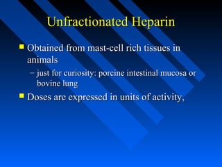 Unfractionated HeparinUnfractionated Heparin
 Obtained from mast-cell rich tissues inObtained from mast-cell rich tissues in
animalsanimals
– just for curiosity: porcine intestinal mucosa orjust for curiosity: porcine intestinal mucosa or
bovine lungbovine lung
 Doses are expressed in units of activity,Doses are expressed in units of activity,
 