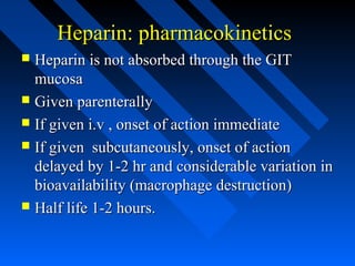 Heparin: pharmacokineticsHeparin: pharmacokinetics
 Heparin is not absorbed through the GITHeparin is not absorbed through the GIT
mucosamucosa
 Given parenterallyGiven parenterally
 If given i.v , onset of action immediateIf given i.v , onset of action immediate
 If given subcutaneously, onset of actionIf given subcutaneously, onset of action
delayed by 1-2 hr and considerable variation indelayed by 1-2 hr and considerable variation in
bioavailability (macrophage destruction)bioavailability (macrophage destruction)
 Half life 1-2 hours.Half life 1-2 hours.
 