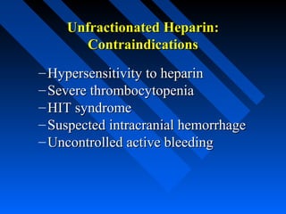 Unfractionated Heparin:Unfractionated Heparin:
ContraindicationsContraindications
– Hypersensitivity to heparinHypersensitivity to heparin
– Severe thrombocytopeniaSevere thrombocytopenia
– HIT syndromeHIT syndrome
– Suspected intracranial hemorrhageSuspected intracranial hemorrhage
– Uncontrolled active bleedingUncontrolled active bleeding
 