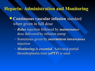 Heparin: Administration and MonitoringHeparin: Administration and Monitoring
 Continuous vascular infusionContinuous vascular infusion standardstandard
when given in full dosewhen given in full dose
– BolusBolus injection followed byinjection followed by maintenancemaintenance
dose delivered by infusion pumpdose delivered by infusion pump
– Sometimes given bySometimes given by intermittent intravenousintermittent intravenous
injectioninjection
– Monitoring is essentialMonitoring is essential. Activated partial. Activated partial
thromboplastin time (thromboplastin time (aPTTaPTT) is used) is used
 