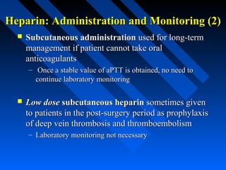 Heparin: Administration and Monitoring (2)Heparin: Administration and Monitoring (2)
 Subcutaneous administrationSubcutaneous administration used for long-termused for long-term
management if patient cannot take oralmanagement if patient cannot take oral
anticoagulantsanticoagulants
– Once a stable value of aPTT is obtained, no need toOnce a stable value of aPTT is obtained, no need to
continue laboratory monitoringcontinue laboratory monitoring
 Low doseLow dose subcutaneous heparinsubcutaneous heparin sometimes givensometimes given
to patients in the post-surgery period as prophylaxisto patients in the post-surgery period as prophylaxis
of deep vein thrombosis and thromboembolismof deep vein thrombosis and thromboembolism
– Laboratory monitoring not necessaryLaboratory monitoring not necessary
 