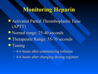 Monitoring HeparinMonitoring Heparin
 Activated Partial Thromboplastin TimeActivated Partial Thromboplastin Time
(APTT)(APTT)
 Normal range: 25-40 secondsNormal range: 25-40 seconds
 Therapeutic Range: 55-70 secondsTherapeutic Range: 55-70 seconds
 TimingTiming
– 4-6 hours after commencing infusion4-6 hours after commencing infusion
– 4-6 hours after changing dosing regimen4-6 hours after changing dosing regimen
 
