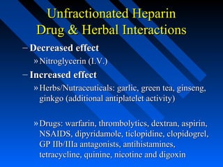 Unfractionated HeparinUnfractionated Heparin
Drug & Herbal InteractionsDrug & Herbal Interactions
– Decreased effectDecreased effect
» Nitroglycerin (I.V.)Nitroglycerin (I.V.)
– Increased effectIncreased effect
» Herbs/Nutraceuticals: garlic, green tea, ginseng,Herbs/Nutraceuticals: garlic, green tea, ginseng,
ginkgo (additional antiplatelet activity)ginkgo (additional antiplatelet activity)
» Drugs: warfarin, thrombolytics, dextran, aspirin,Drugs: warfarin, thrombolytics, dextran, aspirin,
NSAIDS, dipyridamole, ticlopidine, clopidogrel,NSAIDS, dipyridamole, ticlopidine, clopidogrel,
GP IIb/IIIa antagonists, antihistamines,GP IIb/IIIa antagonists, antihistamines,
tetracycline, quinine, nicotine and digoxintetracycline, quinine, nicotine and digoxin
 
