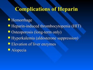 Complications of HeparinComplications of Heparin
 HemorrhageHemorrhage
 Heparin-induced thrombocytopeniaHeparin-induced thrombocytopenia (HIT)(HIT)
 Osteoporosis (long-term only)Osteoporosis (long-term only)
 Hyperkalemia (aldosterone suppression)Hyperkalemia (aldosterone suppression)
 Elevation of liver enzymesElevation of liver enzymes
 AlopeciaAlopecia
 