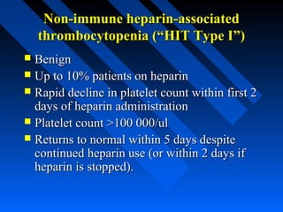 Non-immune heparin-associatedNon-immune heparin-associated
thrombocytopenia (“HIT Type I”)thrombocytopenia (“HIT Type I”)
 BenignBenign
 Up to 10% patients on heparinUp to 10% patients on heparin
 Rapid decline in platelet count within first 2Rapid decline in platelet count within first 2
days of heparin administrationdays of heparin administration
 Platelet count >100 000/ulPlatelet count >100 000/ul
 Returns to normal within 5 days despiteReturns to normal within 5 days despite
continued heparin use (or within 2 days ifcontinued heparin use (or within 2 days if
heparin is stopped).heparin is stopped).
 