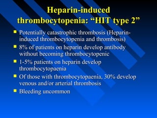 Heparin-inducedHeparin-induced
thrombocytopenia: “HIT type 2”thrombocytopenia: “HIT type 2”
 Potentially catastrophic thrombosis (Heparin-Potentially catastrophic thrombosis (Heparin-
induced thrombocytopenia and thrombosis)induced thrombocytopenia and thrombosis)
 8% of patients on heparin develop antibody8% of patients on heparin develop antibody
without becoming thrombocytopenicwithout becoming thrombocytopenic
 1-5% patients on heparin develop1-5% patients on heparin develop
thrombocytopaeniathrombocytopaenia
 Of those with thrombocytopaenia, 30% developOf those with thrombocytopaenia, 30% develop
venous and/or arterial thrombosisvenous and/or arterial thrombosis
 Bleeding uncommonBleeding uncommon
 