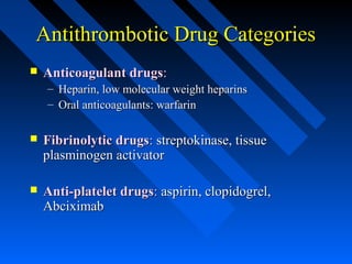 Antithrombotic Drug CategoriesAntithrombotic Drug Categories
 Anticoagulant drugsAnticoagulant drugs::
– Heparin, low molecular weight heparinsHeparin, low molecular weight heparins
– Oral anticoagulants: warfarinOral anticoagulants: warfarin
 Fibrinolytic drugsFibrinolytic drugs:: streptokinase, tissuestreptokinase, tissue
plasminogen activatorplasminogen activator
 Anti-platelet drugsAnti-platelet drugs:: aspirin, clopidogrel,aspirin, clopidogrel,
AbciximabAbciximab
 