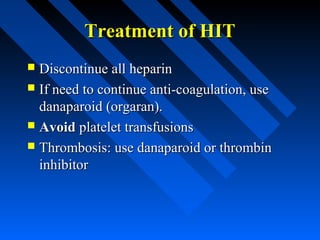 Treatment of HITTreatment of HIT
 Discontinue all heparinDiscontinue all heparin
 If need to continue anti-coagulation, useIf need to continue anti-coagulation, use
danaparoid (orgaran).danaparoid (orgaran).
 AvoidAvoid platelet transfusionsplatelet transfusions
 Thrombosis: use danaparoid or thrombinThrombosis: use danaparoid or thrombin
inhibitorinhibitor
 
