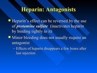 Heparin: AntagonistsHeparin: Antagonists
 Heparin’s effect can be reversed by the useHeparin’s effect can be reversed by the use
ofof protamine sulfateprotamine sulfate (inactivates heparin(inactivates heparin
by binding tightly to it)by binding tightly to it)
 Minor bleeding does not usually require anMinor bleeding does not usually require an
antagonistantagonist
– Effects of heparin disappears a few hours afterEffects of heparin disappears a few hours after
last injectionlast injection
 