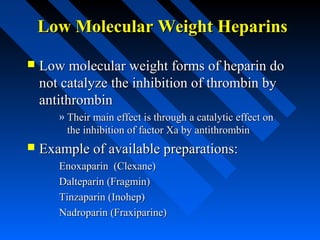 Low Molecular Weight HeparinsLow Molecular Weight Heparins
 Low molecular weight forms of heparin doLow molecular weight forms of heparin do
not catalyze the inhibition of thrombin bynot catalyze the inhibition of thrombin by
antithrombinantithrombin
» Their main effect is through a catalytic effect onTheir main effect is through a catalytic effect on
the inhibition of factor Xa by antithrombinthe inhibition of factor Xa by antithrombin
 Example of available preparations:Example of available preparations:
Enoxaparin (Clexane)Enoxaparin (Clexane)
Dalteparin (Fragmin)Dalteparin (Fragmin)
Tinzaparin (Inohep)Tinzaparin (Inohep)
Nadroparin (Fraxiparine)Nadroparin (Fraxiparine)
 