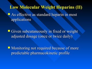Low Molecular Weight Heparins (II)Low Molecular Weight Heparins (II)
 As effective as standard heparin in mostAs effective as standard heparin in most
applicationsapplications
 Given subcutaneously in fixed or weightGiven subcutaneously in fixed or weight
adjusted dosage (once or twice daily)adjusted dosage (once or twice daily)
 Monitoring not required because of moreMonitoring not required because of more
predictable pharmacokinetic profilepredictable pharmacokinetic profile
 