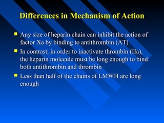 Differences in Mechanism of ActionDifferences in Mechanism of Action
 Any size of heparin chain can inhibit the action ofAny size of heparin chain can inhibit the action of
factor Xa by binding to antithrombin (AT)factor Xa by binding to antithrombin (AT)
 In contrast, in order to inactivate thrombin (IIa),In contrast, in order to inactivate thrombin (IIa),
the heparin molecule must be long enough to bindthe heparin molecule must be long enough to bind
both antithrombin and thrombinboth antithrombin and thrombin
 Less than half of the chains of LMWH are longLess than half of the chains of LMWH are long
enoughenough
 