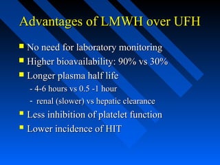 Advantages of LMWH over UFHAdvantages of LMWH over UFH
 No need for laboratory monitoringNo need for laboratory monitoring
 Higher bioavailability: 90% vs 30%Higher bioavailability: 90% vs 30%
 Longer plasma half lifeLonger plasma half life
- 4-6 hours vs 0.5 -1 hour- 4-6 hours vs 0.5 -1 hour
- renal (slower) vs hepatic clearancerenal (slower) vs hepatic clearance
 Less inhibition of platelet functionLess inhibition of platelet function
 Lower incidence of HITLower incidence of HIT
 