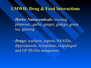 LMWH: Drug & Food InteractionsLMWH: Drug & Food Interactions
– Herbs/ NutraceuticalsHerbs/ Nutraceuticals:: eveningevening
primrose,, garlic, ginger, ginkgo, greenprimrose,, garlic, ginger, ginkgo, green
tea, ginsengtea, ginseng
– Drugs:Drugs: warfarin, aspirin, NSAIDs,warfarin, aspirin, NSAIDs,
dipyridamole, ticlopidine, clopidogreldipyridamole, ticlopidine, clopidogrel
and GP IIb/IIIa antagonistsand GP IIb/IIIa antagonists
 