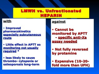 LMWH vs. UnfractionatedLMWH vs. Unfractionated
HEPARINHEPARIN
LMWH vs. UnfractionatedLMWH vs. Unfractionated
HEPARINHEPARIN
withwith
• ImprovedImproved
pharmacokineticspharmacokinetics
especially subcutaneousespecially subcutaneous
routeroute
• Little effect in APTT soLittle effect in APTT so
monitoring not usuallymonitoring not usually
requiredrequired **
• less likely to causeless likely to cause
thrombo- cytopenia orthrombo- cytopenia or
osteoporosis long-termosteoporosis long-term
againstagainst
• Cannot beCannot be
monitored by APTTmonitored by APTT
-- specific anti-Xaspecific anti-Xa
assay neededassay needed
• Not fully reversedNot fully reversed
by protamineby protamine
• Expensive (10-20-Expensive (10-20-
fold more than UFH)fold more than UFH)
 