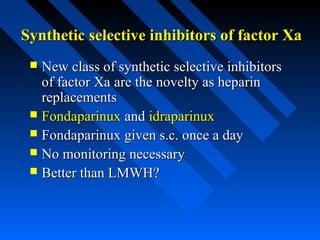 Synthetic selective inhibitors of factor XaSynthetic selective inhibitors of factor Xa
 New class of synthetic selective inhibitorsNew class of synthetic selective inhibitors
of factor Xaof factor Xa are the novelty as heparinare the novelty as heparin
replacementsreplacements
 FondaparinuxFondaparinux andand idraparinuxidraparinux
 Fondaparinux given s.c. once a dayFondaparinux given s.c. once a day
 No monitoring necessaryNo monitoring necessary
 Better than LMWH?Better than LMWH?
 