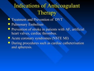 Indications of AnticoagulantIndications of Anticoagulant
TherapyTherapy
 Treatment and Prevention of DVTTreatment and Prevention of DVT
 Pulmonary EmbolismPulmonary Embolism
 Prevention of stroke in patients with AF, artificialPrevention of stroke in patients with AF, artificial
heart valves, cardiac thrombus.heart valves, cardiac thrombus.
 Acute coronary syndromes (NSTE MI)Acute coronary syndromes (NSTE MI)
 During procedures such as cardiac catheterisationDuring procedures such as cardiac catheterisation
and apheresis.and apheresis.
 
