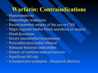 Warfarin: ContraindicationsWarfarin: Contraindications
– HypersensitivityHypersensitivity
– Hemorrhagic tendenciesHemorrhagic tendencies
– Recent/potential surgery of the eye or CNSRecent/potential surgery of the eye or CNS
– Major regional lumbar block anesthesia or surgeryMajor regional lumbar block anesthesia or surgery
– blood dyscrasiasblood dyscrasias
– Severe uncontrolled hypertensionSevere uncontrolled hypertension
– Pericarditis/pericardial effusionPericarditis/pericardial effusion
– Subacute bacterial endocarditisSubacute bacterial endocarditis
– History of warfarin-induced necrosisHistory of warfarin-induced necrosis
– Significant fall riskSignificant fall risk
– Eclampsia/pre-eclampsia , threatened abortion,Eclampsia/pre-eclampsia , threatened abortion,
 