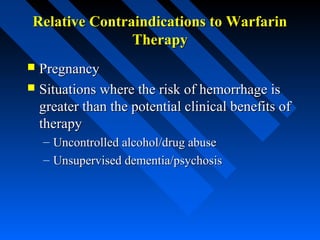 Relative Contraindications to WarfarinRelative Contraindications to Warfarin
TherapyTherapy
 PregnancyPregnancy
 Situations where the risk of hemorrhage isSituations where the risk of hemorrhage is
greater than the potential clinical benefits ofgreater than the potential clinical benefits of
therapytherapy
– Uncontrolled alcohol/drug abuseUncontrolled alcohol/drug abuse
– Unsupervised dementia/psychosisUnsupervised dementia/psychosis
 