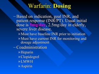 Warfarin:Warfarin: DosingDosing
– Based on indication, goal INR, andBased on indication, goal INR, and
patient response (INR/PT). Usual initialpatient response (INR/PT). Usual initial
dose isdose is 5mg/day5mg/day, 2.5mg/day in elderly,, 2.5mg/day in elderly,
severe liver disease.severe liver disease.
» Must have baseline INR prior to initiationMust have baseline INR prior to initiation
» Must have current INR for monitoring andMust have current INR for monitoring and
dosage adjustmentdosage adjustment
– CoadministrationCoadministration
» HeparinHeparin
» ClopidogrelClopidogrel
» LMWHLMWH
» AspirinAspirin
 