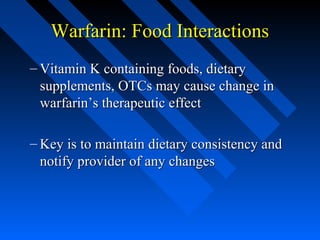 Warfarin: Food InteractionsWarfarin: Food Interactions
– Vitamin K containing foods, dietaryVitamin K containing foods, dietary
supplements, OTCs may cause change insupplements, OTCs may cause change in
warfarin’s therapeutic effectwarfarin’s therapeutic effect
– Key is to maintain dietary consistency andKey is to maintain dietary consistency and
notify provider of any changesnotify provider of any changes
 