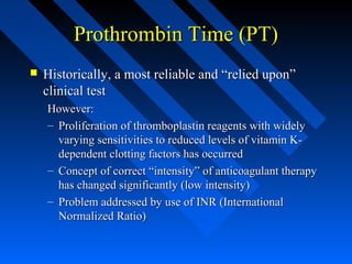 Prothrombin Time (PT)Prothrombin Time (PT)
 Historically, a most reliable and “relied upon”Historically, a most reliable and “relied upon”
clinical testclinical test
However:However:
– Proliferation of thromboplastin reagents with widelyProliferation of thromboplastin reagents with widely
varying sensitivities to reduced levels of vitamin K-varying sensitivities to reduced levels of vitamin K-
dependent clotting factors has occurreddependent clotting factors has occurred
– Concept of correct “intensity” of anticoagulant therapyConcept of correct “intensity” of anticoagulant therapy
has changed significantly (low intensity)has changed significantly (low intensity)
– Problem addressed by use of INR (InternationalProblem addressed by use of INR (International
Normalized Ratio)Normalized Ratio)
 